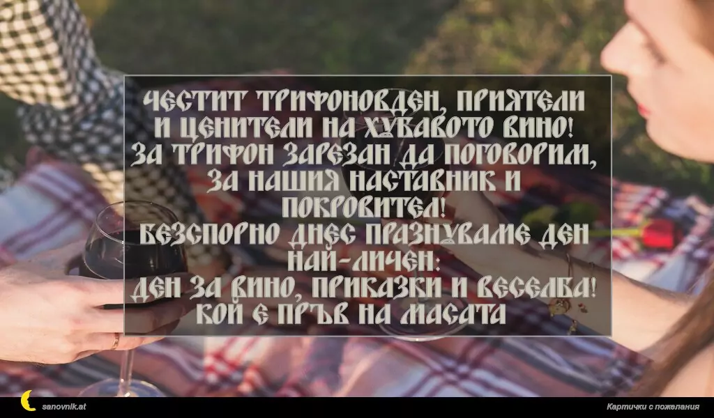 Честит Трифоновден, приятели
и ценители на хубавото вино!
За Трифон Зарезан да поговорим,
за нашия наставник и покровител!
Безспорно днес празнуваме ден най-личен:
ден за вино, приказки и веселба!
Кой е пръв на масата?