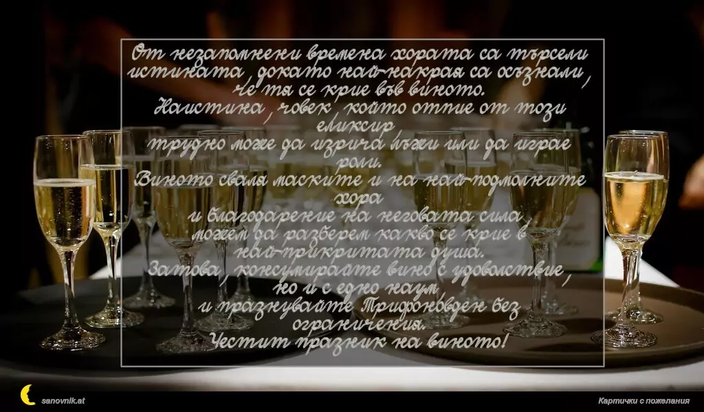 От незапомнени времена хората са търсели истината, докато най-накрая са осъзнали, че тя се крие във виното.
Наистина, човек, който отпие от този еликсир,
трудно може да изрича лъжи или да играе роли.
Виното сваля маските и на най-подмолните хора
и благодарение на неговата сила,
можем да разберем какво се крие в най-прикритата душа.
Затова, консумирайте вино с удоволствие,
но и с едно наум,
и празнувайте Трифоновден без ограничения.
Честит празник на виното!