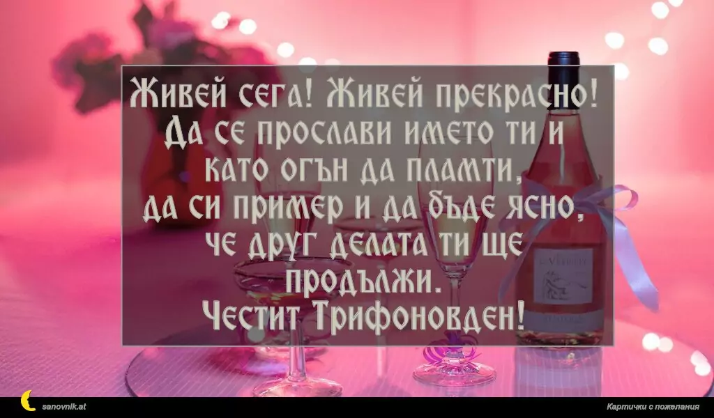 Живей сега! Живей прекрасно!
Да се прослави името ти и като огън да пламти,
да си пример и да бъде ясно,
че друг делата ти ще продължи.
Честит Трифоновден!