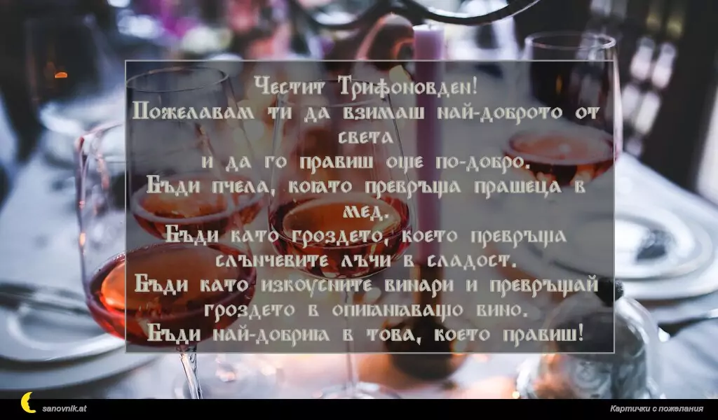 Честит Трифоновден!
Пожелавам ти да взимаш най-доброто от света
и да го правиш още по-добро.
Бъди пчела, която превръща прашеца в мед.
Бъди като гроздето, което превръща слънчевите лъчи в сладост.
Бъди като изкусните винари и превръщай гроздето в опияняващо вино.
Бъди най-добрия в това, което правиш!