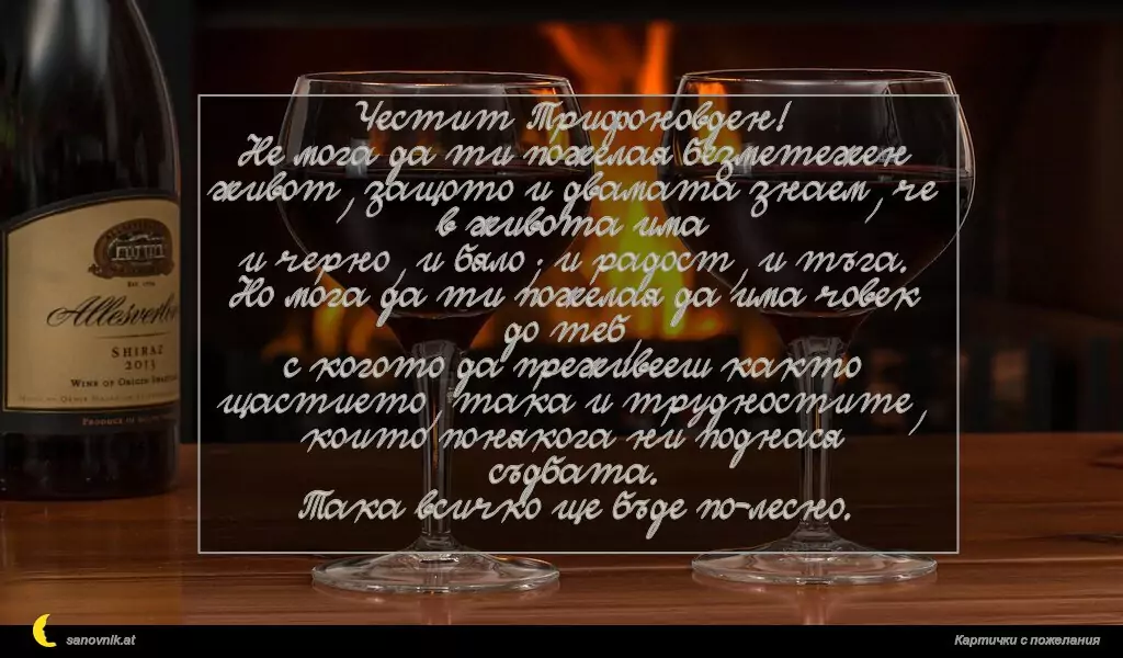 Честит Трифоновден!
Не мога да ти пожелая безметежен живот, защото и двамата знаем, че в живота има
и черно, и бяло; и радост, и тъга.
Но мога да ти пожелая да има човек до теб,
с когото да преживееш както щастието, така и трудностите, които понякога ни поднася съдбата.
Така всичко ще бъде по-лесно.