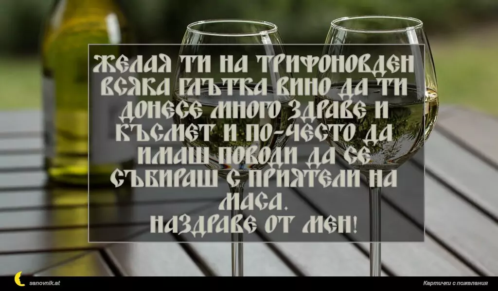 Желая ти на Трифоновден всяка глътка вино да ти донесе много здраве и късмет и по-често да имаш поводи да се събираш с приятели на маса.
Наздраве от мен!