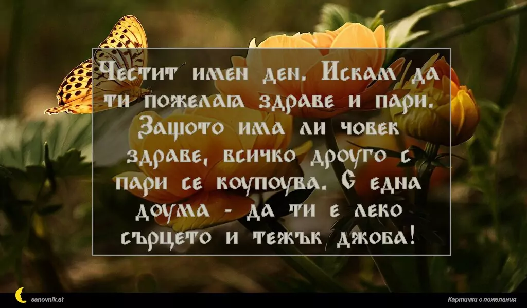sanovnik.at - Картички за Именни Дни Честит имен ден. Искам да ти пожелая здраве и пари. Защото има ли човек здраве, всичко друго с пари се купува. С една дума - да ти е леко сърцето и тежък джоба!