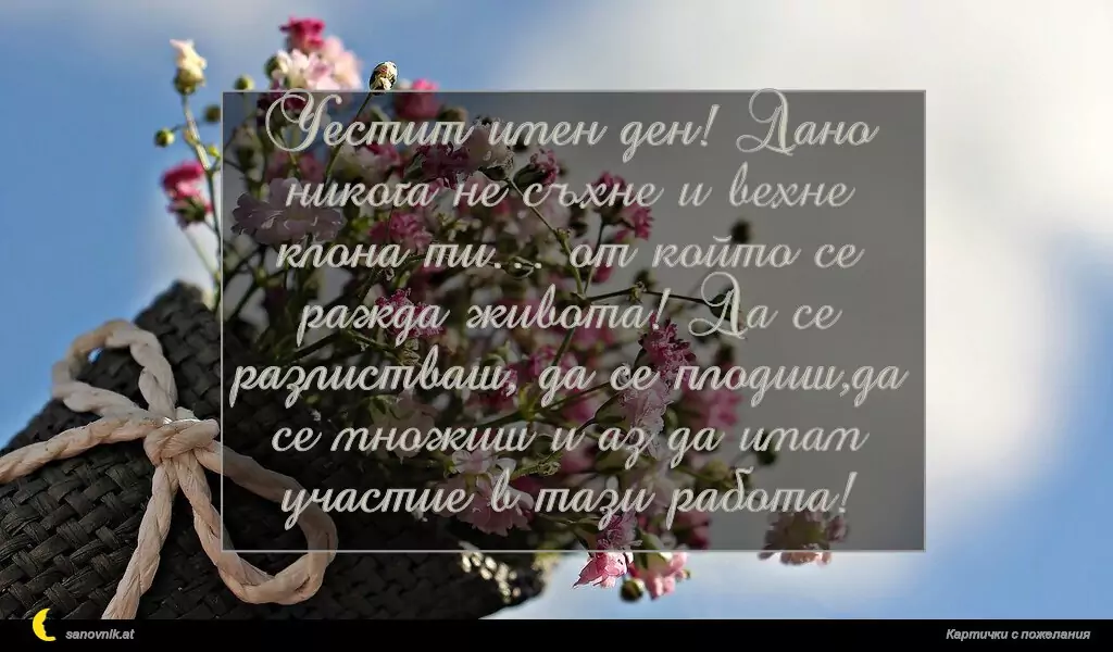 sanovnik.at - Картички за Именни Дни Честит имен ден! Дано никога не съхне и вехне клона ти… от който се ражда живота! Да се разлистваш, да се плодиш,да се множиш и аз да имам участие в тази работа!