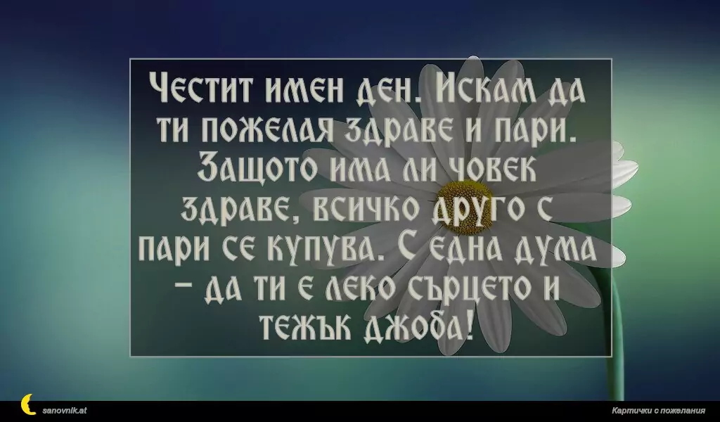 sanovnik.at - Картички за Именни Дни Честит имен ден. Искам да ти пожелая здраве и пари. Защото има ли човек здраве, всичко друго с пари се купува. С една дума - да ти е леко сърцето и тежък джоба!