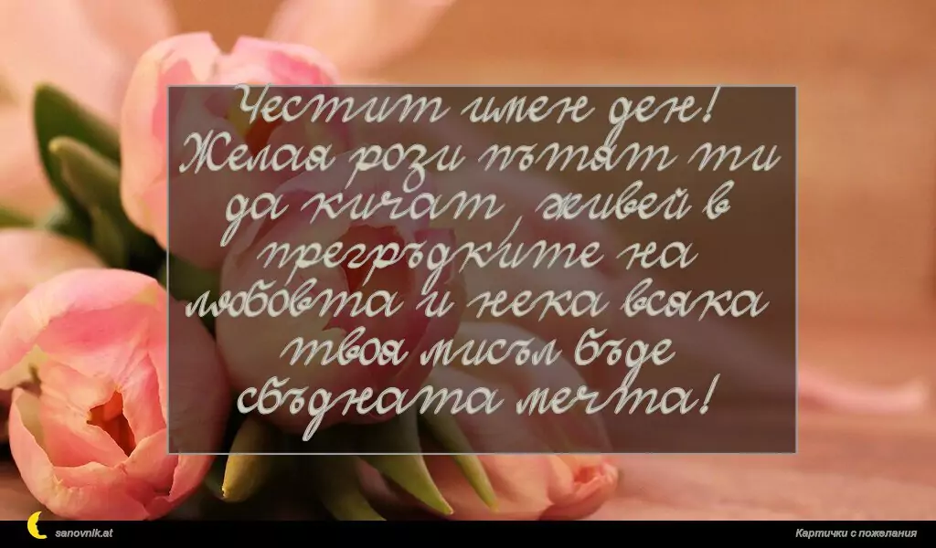 sanovnik.at - Картички за Именни Дни Честит имен ден! Желая рози пътят ти да кичат, живей в прегръдките на любовта и нека всяка твоя мисъл бъде сбъдната мечта!