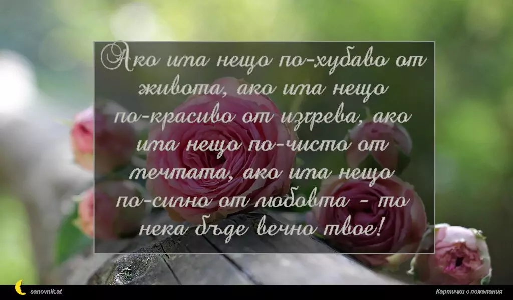 sanovnik.at - Картички за Именни Дни Ако има нещо по-хубаво от живота, ако има нещо по-красиво от изгрева, ако има нещо по-чисто от мечтата, ако има нещо по-силно от любовта - то нека бъде вечно твое!