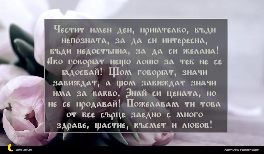 sanovnik.at - Картички за Именни Дни Честит имен ден, приятелко, бъди непозната, за да си интересна, бъди недостъпна, за да си желана! Ако говорят нещо лошo за теб не се ядосвай! Щом говорят, значи завиждат, а щом завиждат значи има за какво. Знай си цената, но не се продавай! Пожелавам ти това от все сърце заедно с много здраве, щастие, късмет и любов!