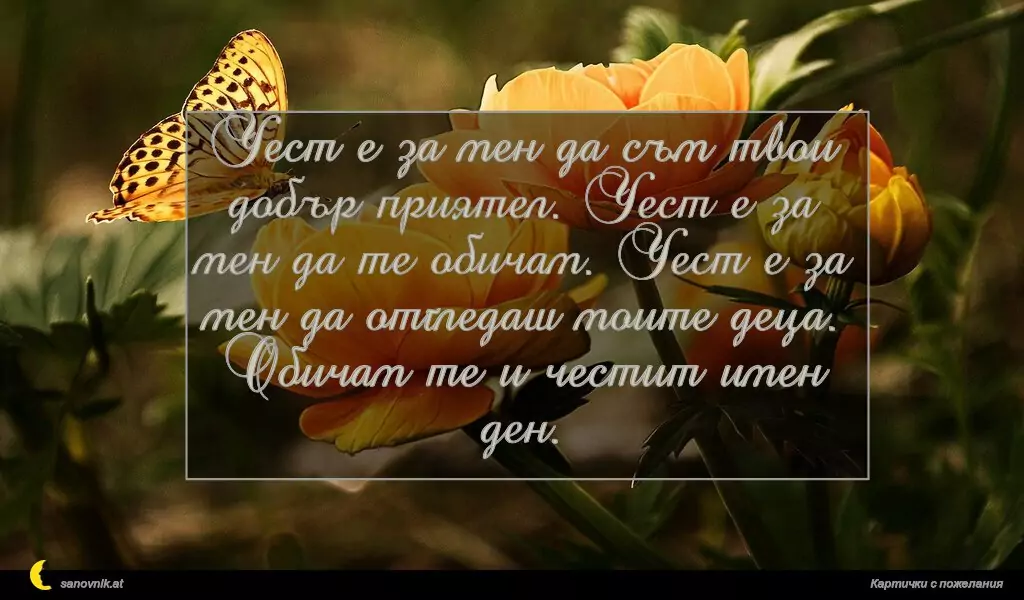 sanovnik.at - Картички за Именни Дни Чест е за мен да съм твои добър приятел. Чест е за мен да те обичам. Чест е за мен да отгледаш моите деца. Обичам те и честит имен ден.