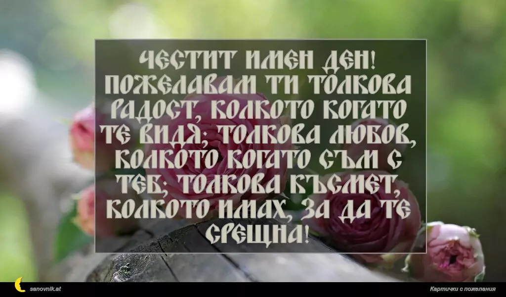 sanovnik.at - Картички за Именни Дни Честит имен ден! Пожелавам ти толкова радост, колкото когато те видя; толкова любов, колкото когато съм с теб; толкова късмет, колкото имах, за да те срещна!