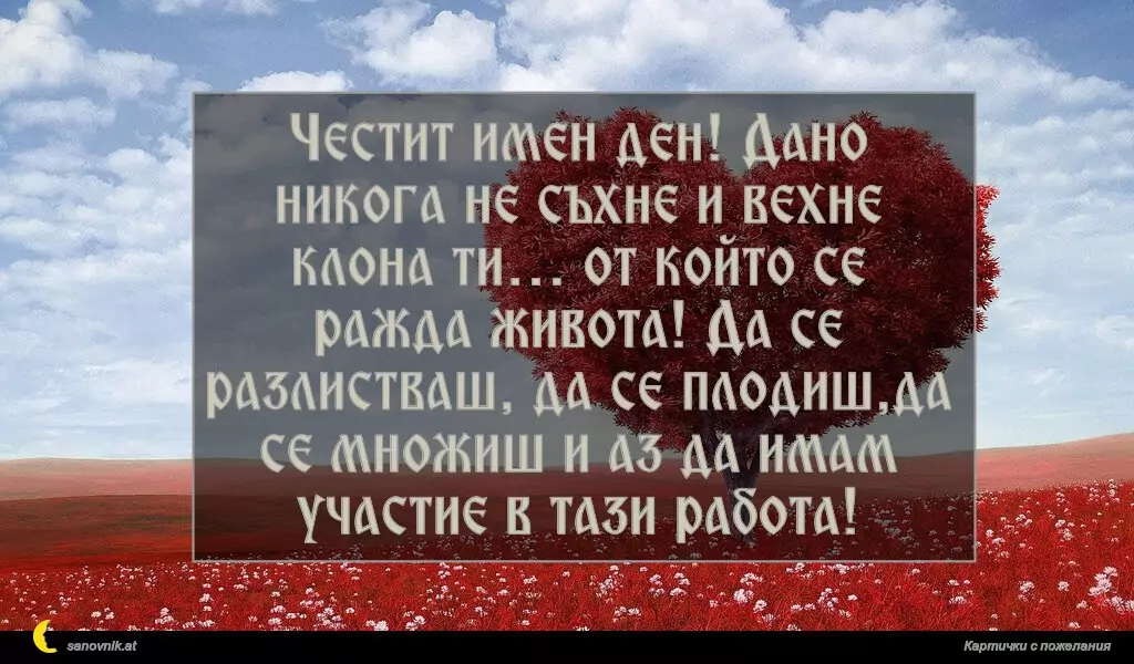 sanovnik.at - Картички за Именни Дни Честит имен ден! Дано никога не съхне и вехне клона ти… от който се ражда живота! Да се разлистваш, да се плодиш,да се множиш и аз да имам участие в тази работа!