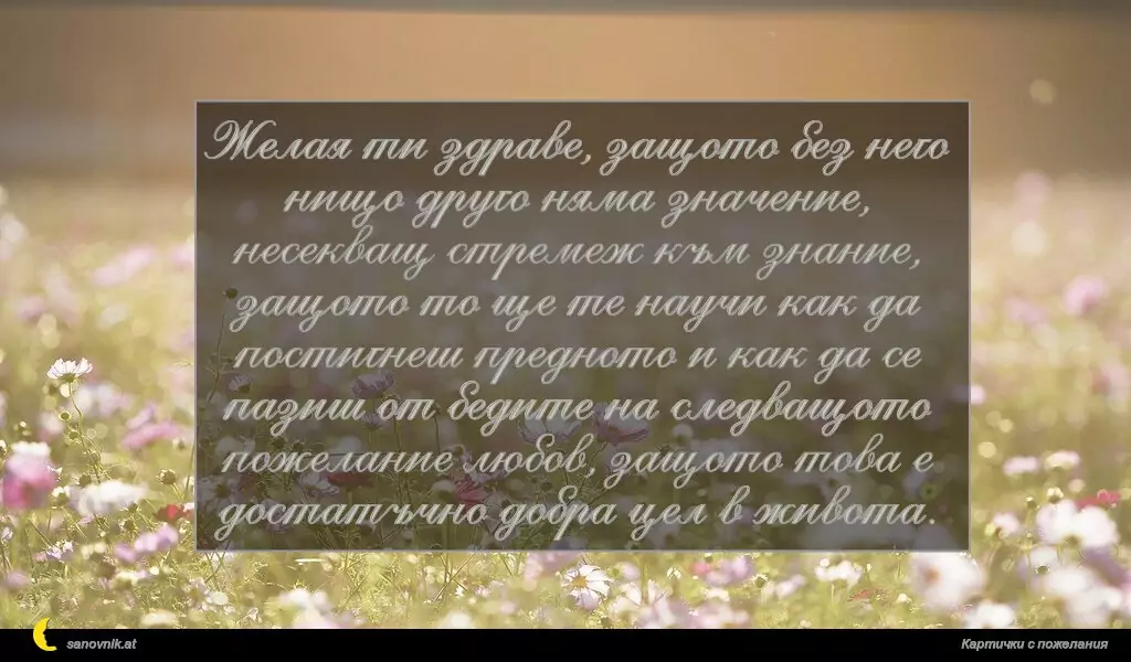 sanovnik.at - Картички за Именни Дни Желая ти здраве, защото без него нищо друго няма значение, несекващ стремеж към знание, защото то ще те научи как да постигнеш предното и как да се пазиш от бедите на следващото пожелание любов, защото това е достатъчно добра цел в живота.