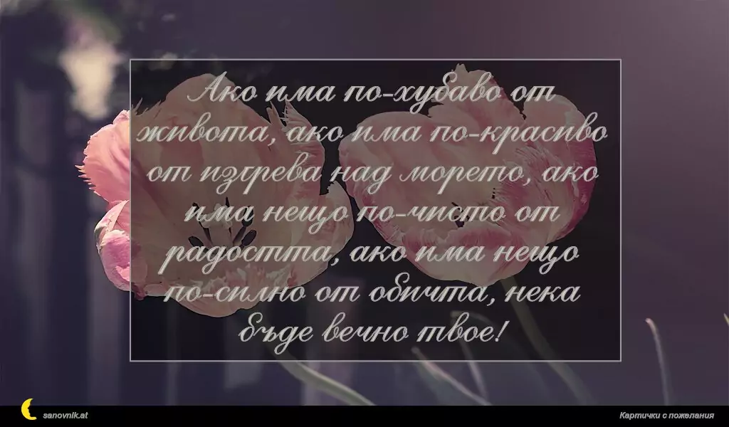 sanovnik.at - Картички за Именни Дни Ако има по-хубаво от живота, ако има по-красиво от изгрева над морето, ако има нещо по-чисто от радостта, ако има нещо по-силно от обичта, нека бъде вечно твое!