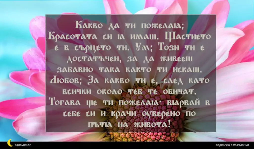 sanovnik.at - Картички за Именни Дни Какво да ти пожелая? Красотата си я имаш. Щастието е в сърцето ти. Ум? Този ти е достатъчен, за да живееш забавно така както ти искаш. Любов? За какво ти е, след като всички около теб те обичат. Тогава ще ти пожелая: вярвай в себе си и крачи уверено по пътя на живота!
