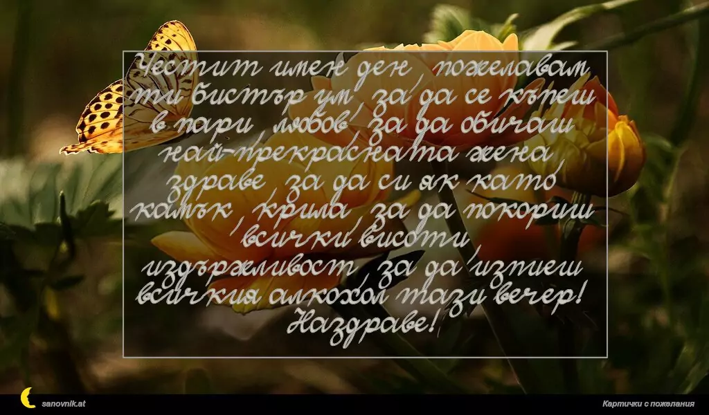 sanovnik.at - Картички за Именни Дни Честит имен ден, пожелавам ти бистър ум, за да се къпеш в пари, любов, за да обичаш най-прекрасната жена, здраве, за да си як като камък, крила, за да покориш всички висоти, издържливост, за да изпиеш всичкия алкохол тази вечер! Наздраве!