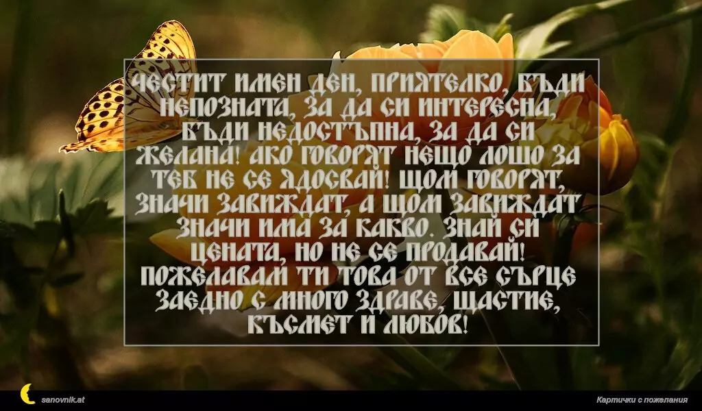 sanovnik.at - Картички за Именни Дни Честит имен ден, приятелко, бъди непозната, за да си интересна, бъди недостъпна, за да си желана! Ако говорят нещо лошо за теб не се ядосвай! Щом говорят, значи завиждат, а щом завиждат значи има за какво. Знай си цената, но не се продавай! Пожелавам ти това от все сърце заедно с много здраве, щастие, късмет и любов!