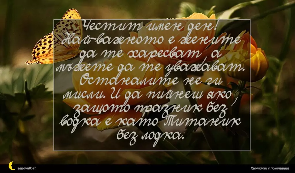 sanovnik.at - Картички за Именни Дни Честит имен ден! Най-важното е жените да те харесват, а мъжете да те уважават. Останалите не ги мисли. И да пийнеш яко, защото празник без водка е като Титаник без лодка.