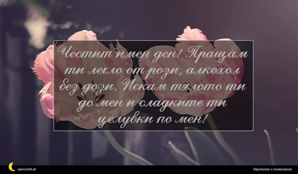 sanovnik.at - Картички за Именни Дни Честит имен ден! Пращам ти легло от рози, алкохол без дози. Искам тялото ти до мен и сладките ти целувки по мен!