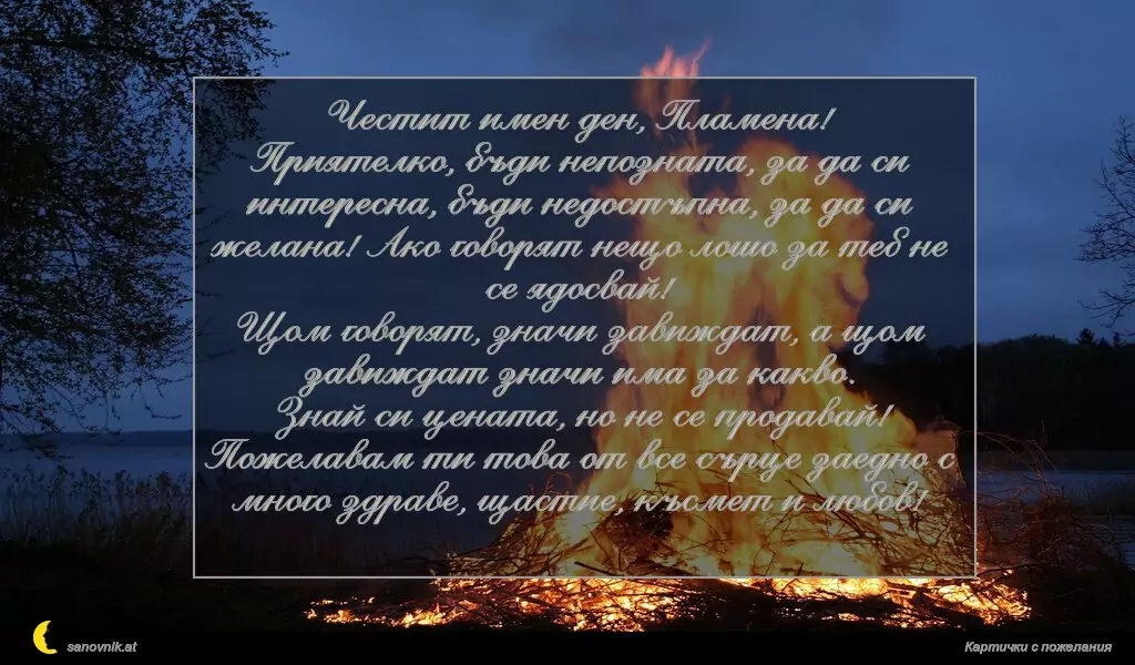 sanovnik.at - Картички за Огнян, Светла и Пламен Честит имен ден, Пламена!
Приятелко, бъди непозната, за да си интересна, бъди недостъпна, за да си желана! Ако говорят нещо лошо за теб не се ядосвай!
Щом говорят, значи завиждат, а щом завиждат значи има за какво.
Знай си цената, но не се продавай!
Пожелавам ти това от все сърце заедно с много здраве, щастие, късмет и любов!