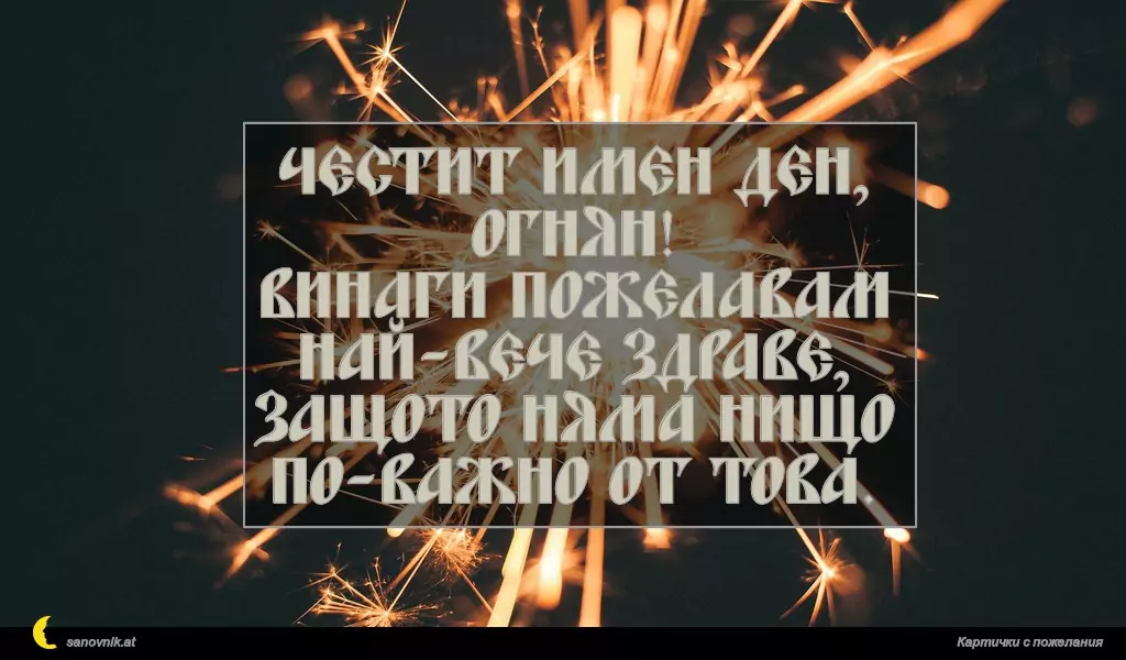sanovnik.at - Картички за Огнян, Светла и Пламен Честит Имен Ден, Огнян!
Винаги пожелавам най-вече здраве, защото няма нищо по-важно от това.