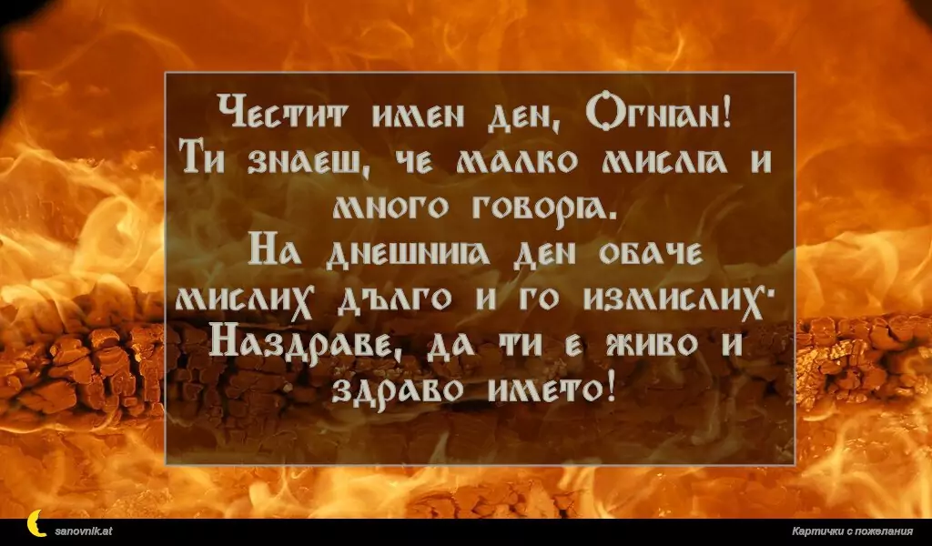 sanovnik.at - Картички за Огнян, Светла и Пламен Честит имен ден, Огнян!
Ти знаеш, че малко мисля и много говоря.
На днешния ден обаче мислих дълго и го измислих:
Наздраве, да ти е живо и здраво името!