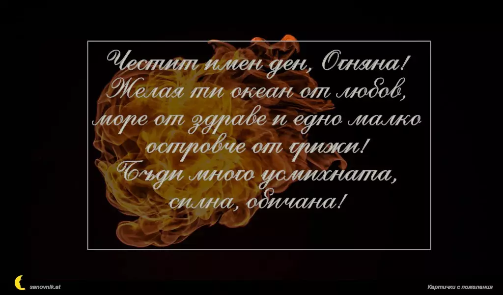 sanovnik.at - Картички за Огнян, Светла и Пламен Честит имен ден, Огняна!
Желая ти океан от любов, море от здраве и едно малко островче от грижи!
Бъди много усмихната, силна, обичана!