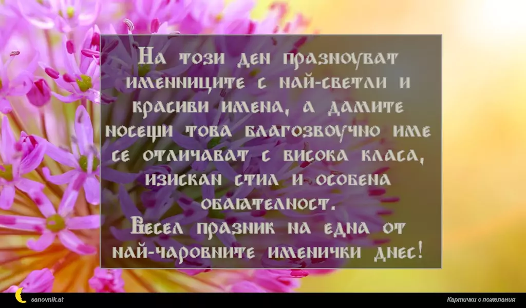 На този ден празнуват именниците с най-светли и красиви имена, а дамите носещи това благозвучно име се отличават с висока класа, изискан стил и особена обаятелност.
Весел празник на една от най-чаровните именички днес!