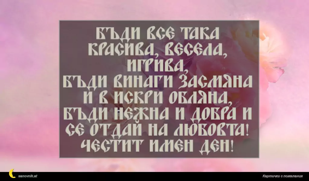 Бъди все така красива, весела, игрива,
бъди винаги засмяна и в искри обляна,
бъди нежна и добра и се отдай на любовта!
Честит имен ден!