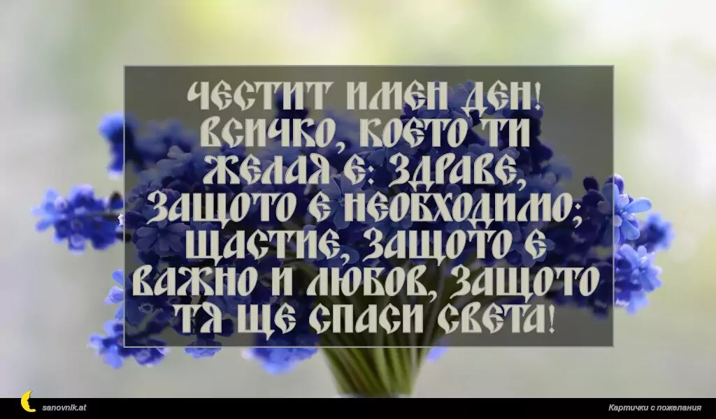 Честит имен ден!
Всичко, което ти желая е: здраве, защото е необходимо;
щастие, защото е важно и любов, защото тя ще спаси света!