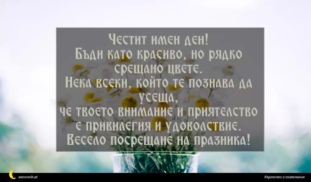 Честит имен ден!
Бъди като красиво, но рядко срещано цвете.
Нека всеки, който те познава да усеща,
че твоето внимание и приятелство е привилегия и удоволствие.
Весело посрещане на празника!