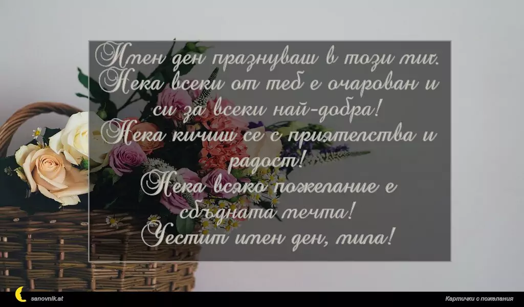 Имен ден празнуваш в този миг.
Нека всеки от теб е очарован и си за всеки най-добра!
Нека кичиш се с приятелства и радост!
Нека всяко пожелание е сбъдната мечта!
Честит имен ден, мила!