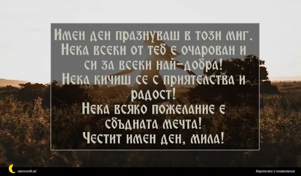 Имен ден празнуваш в този миг.
Нека всеки от теб е очарован и си за всеки най-добра!
Нека кичиш се с приятелства и радост!
Нека всяко пожелание е сбъдната мечта!
Честит имен ден, мила!