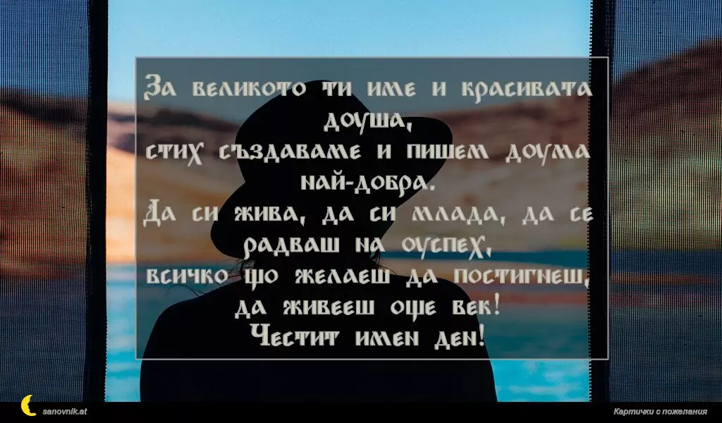 За великото ти име и красивата душа,
стих създаваме и пишем дума най-добра.
Да си жива, да си млада, да се радваш на успех,
всичко що желаеш да постигнеш,
да живееш още век!
Честит имен ден!