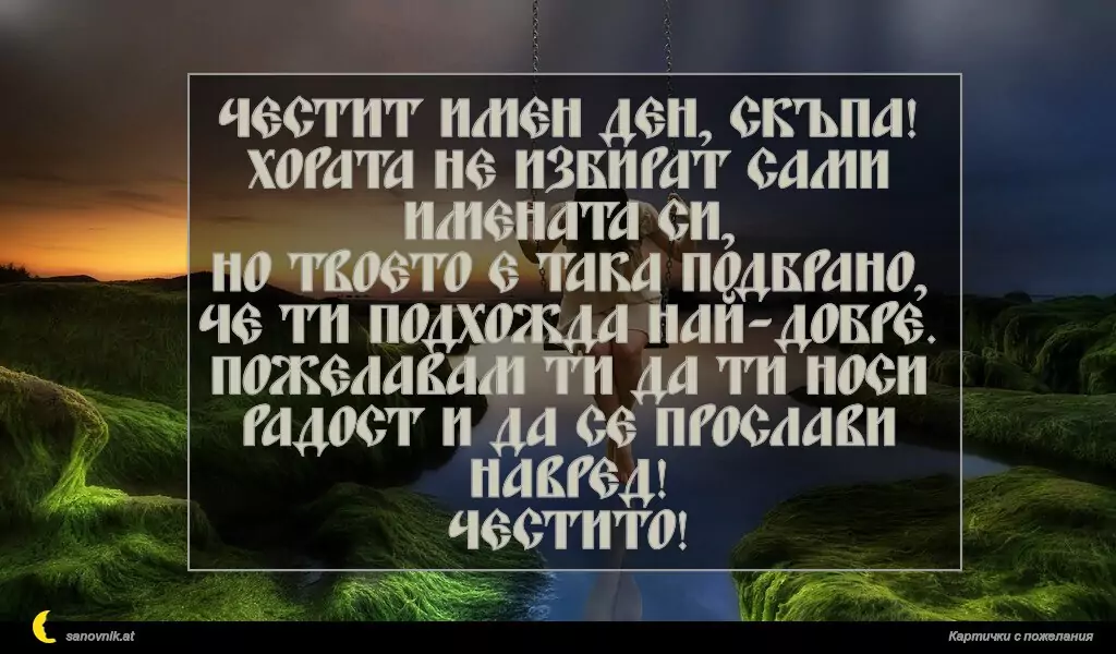 Честит имен ден, скъпа!
Хората не избират сами имената си,
но твоето е така подбрано, че ти подхожда най-добре.
Пожелавам ти да ти носи радост и да се прослави навред!
Честито!
