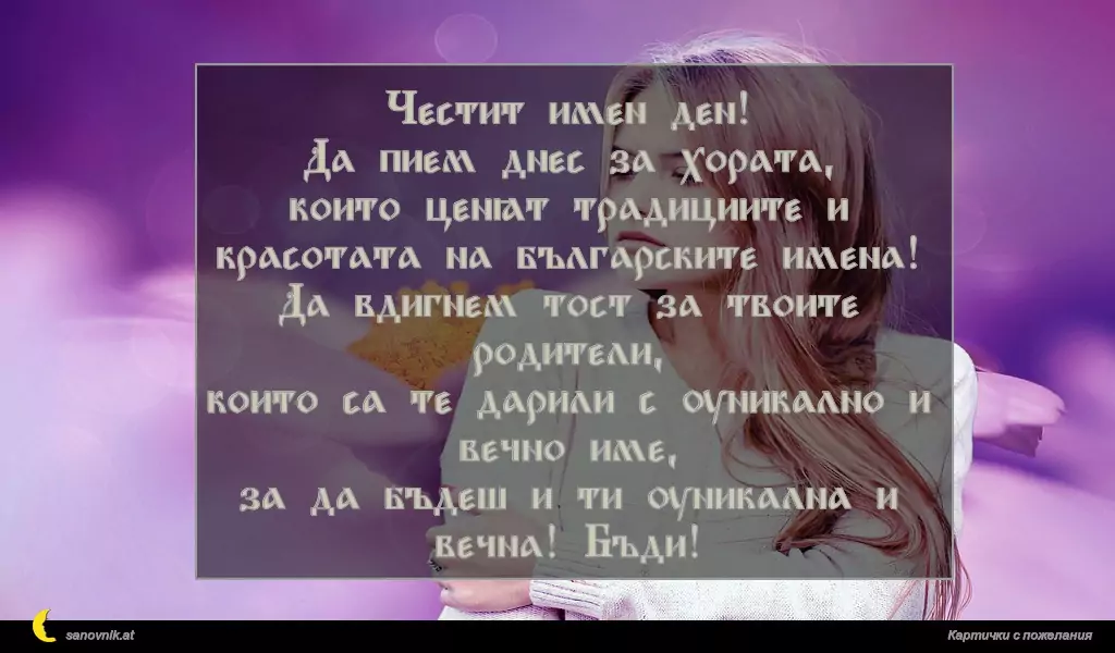Честит имен ден!
Да пием днес за хората,
които ценят традициите и красотата на българските имена!
Да вдигнем тост за твоите родители,
които са те дарили с уникално и вечно име,
за да бъдеш и ти уникална и вечна! Бъди!