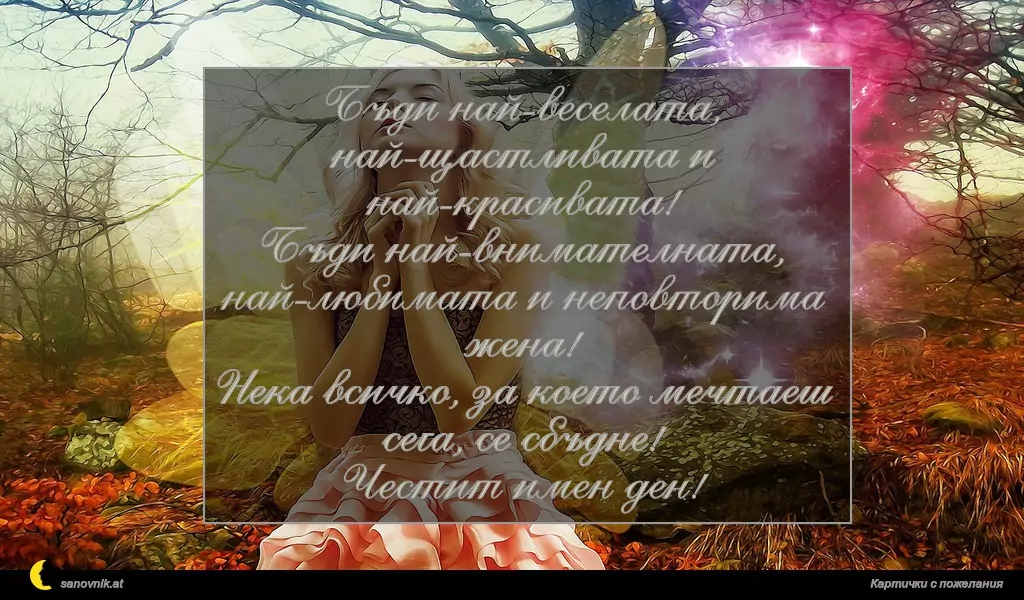 Бъди най-веселата, най-щастливата и най-красивата!
Бъди най-внимателната, най-любимата и неповторима жена!
Нека всичко, за което мечтаеш сега, се сбъдне!
Честит имен ден!