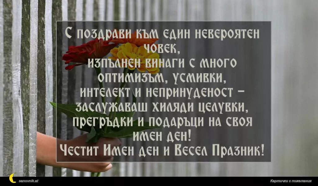 С поздрави към един невероятен човек,
изпълнен винаги с много оптимизъм, усмивки,
интелект и непринуденост - заслужаваш хиляди целувки,
прегръдки и подаръци на своя имен ден!
Честит Имен ден и Весел Празник!