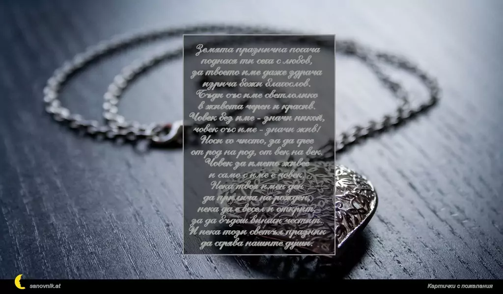 Земята празнична погача
поднася ти сега с любов,
за твоето име даже здрача
изрича божи благослов.
Бъди със име светлолико
в живота черен и красив.
Човек без име - значи никой,
човек със име - значи жив!
Носи го чисто, за да грее
от род на род, от век на век.
Човек за името живее
и само с име е човек.
Нека твоя имен ден
да прилича на рожден,
нека да е весел и открит,
за да бъдеш винаги честит.
И нека този светъл празник
да сгрява нашите души.