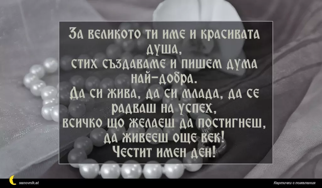 За великото ти име и красивата душа,
стих създаваме и пишем дума най-добра.
Да си жива, да си млада, да се радваш на успех,
всичко що желаеш да постигнеш,
да живееш още век!
Честит имен ден!