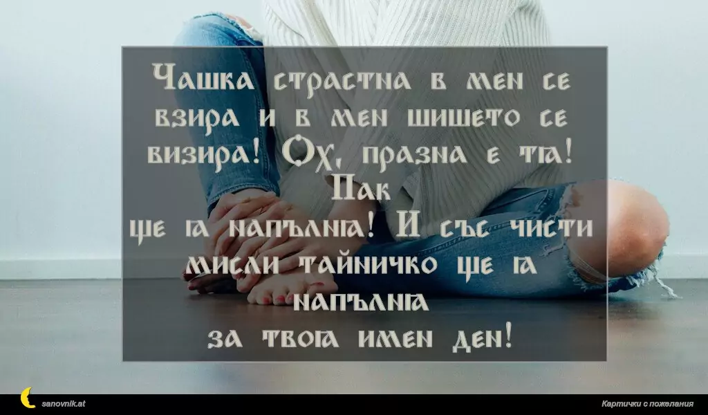 Чашка страстна в мен се
взира и в мен шишето се
визира! Ох, празна е тя! Пак
ще я напълня! И със чисти
мисли тайничко ще я напълня
за твоя имен ден!