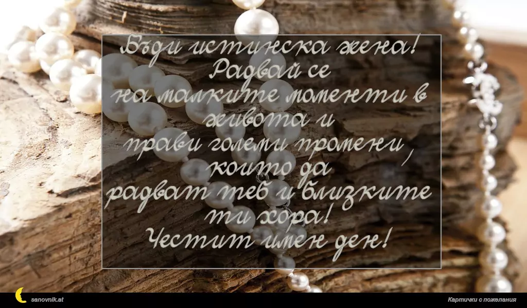Бъди истинска жена! Радвай се
на малките моменти в живота и
прави големи промени, които да
радват теб и близките ти хора!
Честит имен ден!
