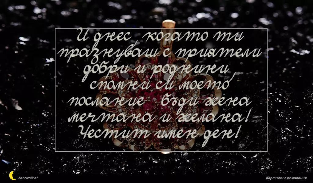 И днес, когато ти празнуваш с приятели добри и роднини,
спомни си моето послание – бъди жена мечтана и желана!
Честит имен ден!