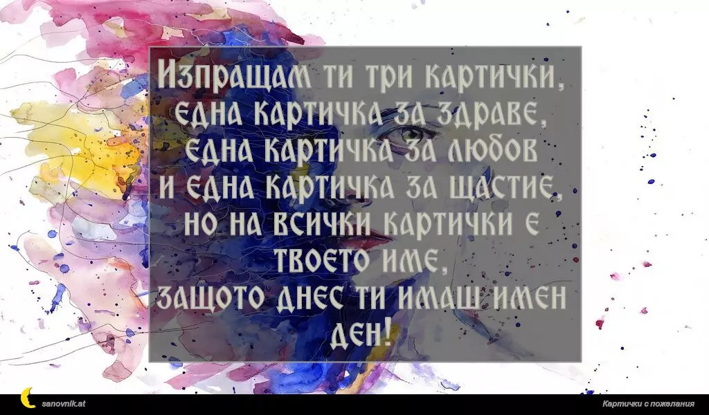 Изпращам ти три картички,
една картичка за здраве,
една картичка за любов
и една картичка за щастие,
но на всички картички е твоето име,
защото днес ти имаш имен ден!