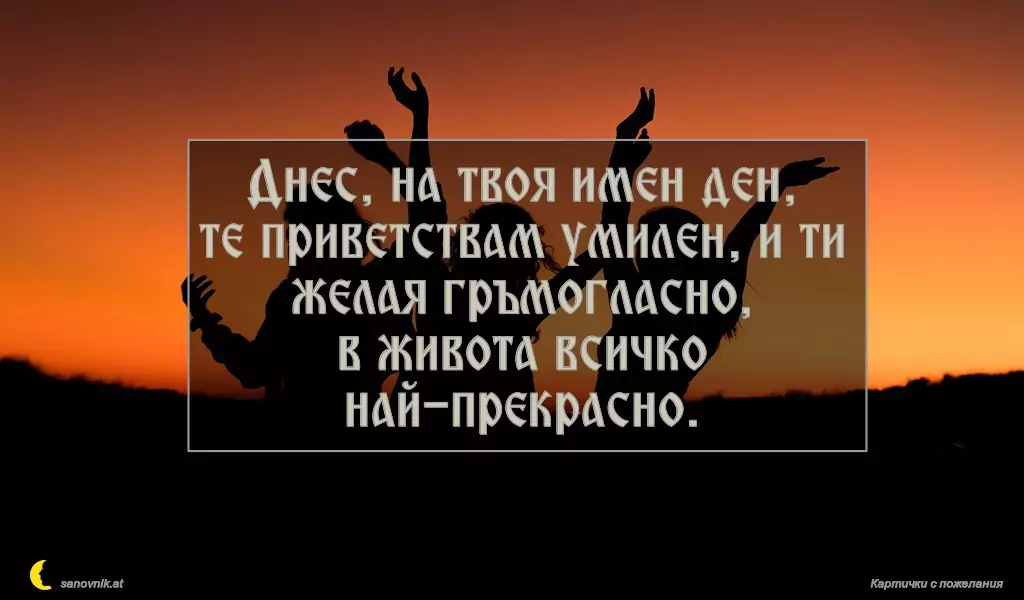 Днес, на твоя имен ден,
те приветствам умилен, и ти желая гръмогласно,
в живота всичко най-прекрасно.