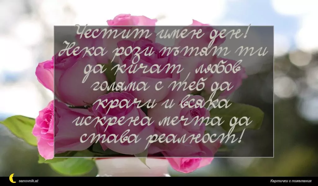 Честит имен ден!
Нека рози пътят ти да кичат, любов голяма с теб да крачи и всяка искрена мечта да става реалност!