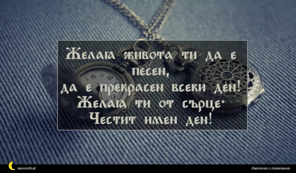 Желая живота ти да е песен,
да е прекрасен всеки ден!
Желая ти от сърце:
Честит имен ден!