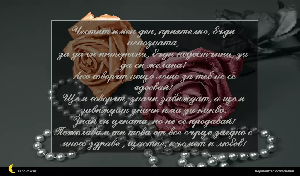 Честит имен ден, приятелко, бъди непозната,
за да си интересна, бъди недостъпна, за да си желана!
Ако говорят нещо лошo за теб не се ядосвай!
Щом говорят, значи завиждат, а щом завиждат значи има за какво.
Знай си цената, но не се продавай!
Пожелавам ти това от все сърце заедно с много здраве , щастие, късмет и любов!