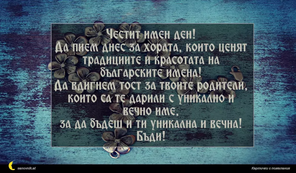 Честит имен ден!
Да пием днес за хората, които ценят традициите и красотата на българските имена!
Да вдигнем тост за твоите родители,
които са те дарили с уникално и вечно име,
за да бъдеш и ти уникална и вечна! Бъди!