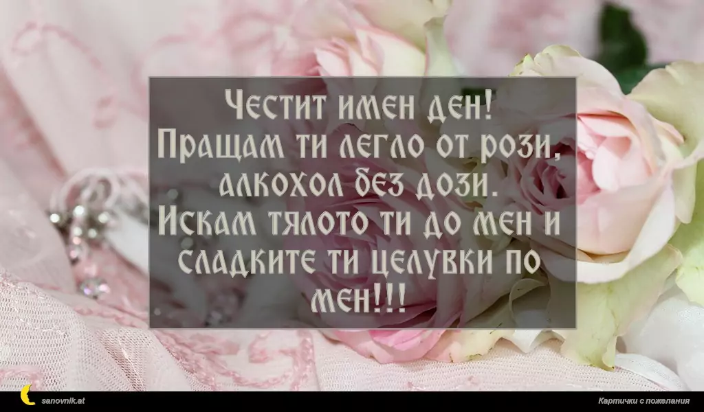Честит имен ден!
Пращам ти легло от рози, алкохол без дози.
Искам тялото ти до мен и сладките ти целувки по мен!!!