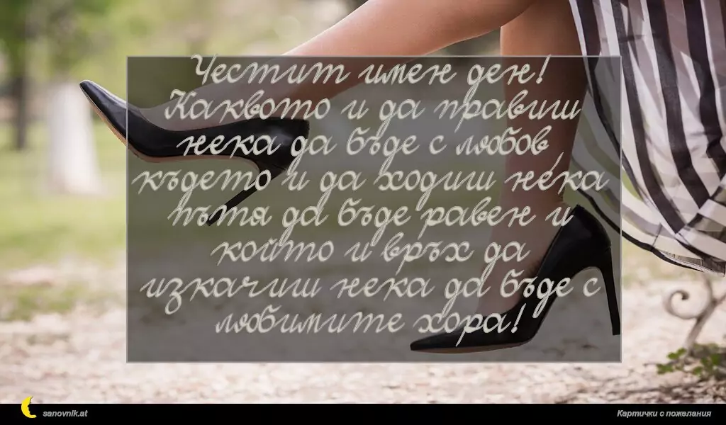 Честит имен ден!
Каквото и да правиш нека да бъде с любов,
където и да ходиш нека пътя да бъде равен и
който и връх да изкачиш нека да бъде с
любимите хора!